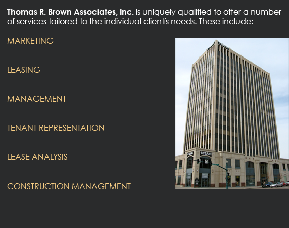 Thomas R. Brown Associates, Inc. is uniquely qualified to offer a number of services tailored to the individual clientís needs. These include:  MARKETING 	  LEASING 	  MANAGEMENT 	  TENANT REPRESENTATION 	  LEASE ANALYSIS 	  CONSTRUCTION MANAGEMENT